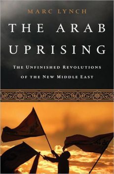 The Arab Uprising: The Unfinished Revolutions of the New Middle East, Marc Lynch
