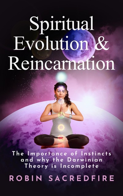 Spiritual Evolution and Reincarnation: The Importance of Instincts and Why the Darwinian Theory Is Incomplete, Robin Sacredfire