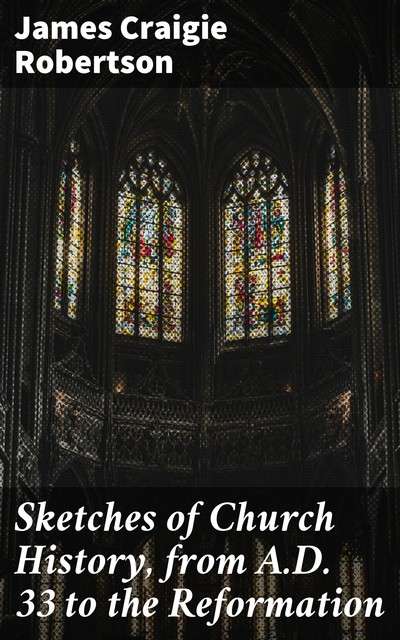 Sketches of Church History, from A.D. 33 to the Reformation, James Craigie Robertson