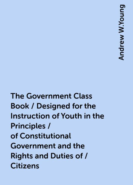 The Government Class Book / Designed for the Instruction of Youth in the Principles / of Constitutional Government and the Rights and Duties of / Citizens, Andrew W.Young