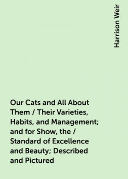 Our Cats and All About Them / Their Varieties, Habits, and Management; and for Show, the / Standard of Excellence and Beauty; Described and Pictured, Harrison Weir