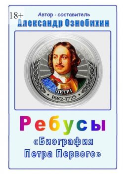 Ребусы «Биография Петра Первого». Биография Петра Первого в ребусах и ответах, Александр Ознобихин