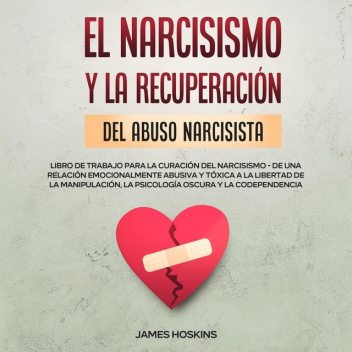 El Narcisismo y la Recuperación del Abuso Narcisista. Libro de Trabajo Para la Curación del Narcisismo – de una Relación Emocionalmente Abusiva y Tóxica a la Libertad de la Manipulación, la Psicología Oscura y la Codependencia, James Hoskins