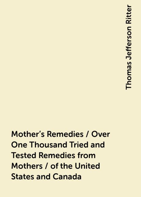Mother's Remedies / Over One Thousand Tried and Tested Remedies from Mothers / of the United States and Canada, Thomas Jefferson Ritter