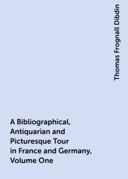 A Bibliographical, Antiquarian and Picturesque Tour in France and Germany, Volume One, Thomas Frognall Dibdin