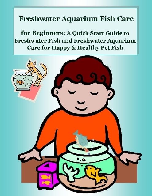Freshwater Aquarium Fish Care for Beginners: A Quick Start Guide to Freshwater Fish and Freshwater Aquarium Care for Happy & Healthy Pet Fish, Malibu Publishing, Nancy Copeland
