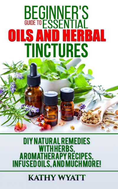 Beginner's Guide to Essential Oils and Herbal Tinctures, Kathy Wyatt