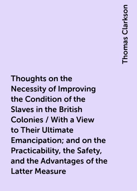Thoughts on the Necessity of Improving the Condition of the Slaves in the British Colonies / With a View to Their Ultimate Emancipation; and on the Practicability, the Safety, and the Advantages of the Latter Measure, Thomas Clarkson