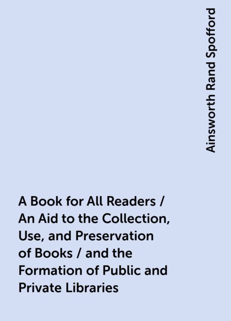A Book for All Readers / An Aid to the Collection, Use, and Preservation of Books / and the Formation of Public and Private Libraries, Ainsworth Rand Spofford