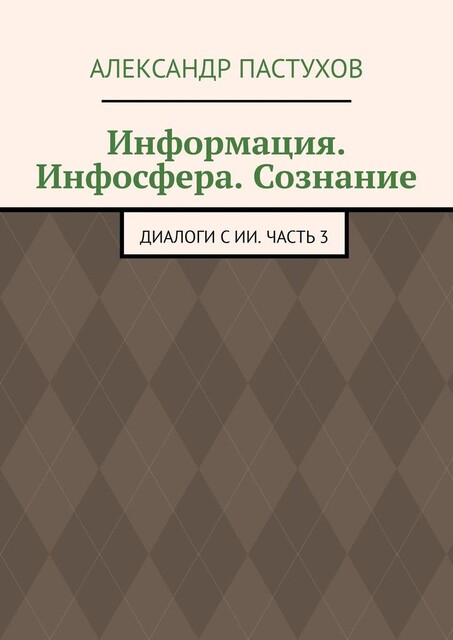 Информация. Инфосфера. Сознание. Диалоги с ИИ. Часть 3, Александр Пастухов