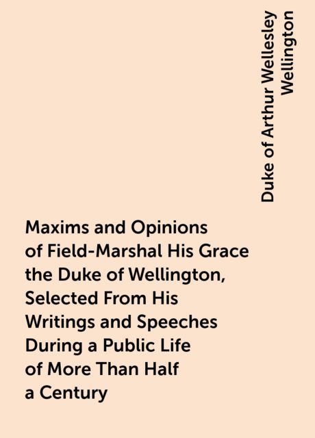Maxims and Opinions of Field-Marshal His Grace the Duke of Wellington, Selected From His Writings and Speeches During a Public Life of More Than Half a Century, Duke of Arthur Wellesley Wellington