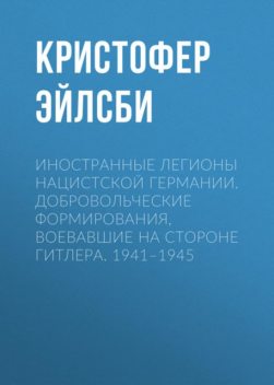 Иностранные легионы нацистской Германии. Добровольческие формирования, воевавшие на стороне Гитлера. 1941–1945, Кристофер Эйлсби