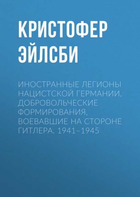 Иностранные легионы нацистской Германии. Добровольческие формирования, воевавшие на стороне Гитлера. 1941–1945, Кристофер Эйлсби