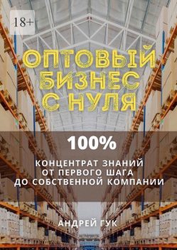 Оптовый бизнес с нуля. 100% концентрат знаний от первого шага к собственной компании, Андрей Гук