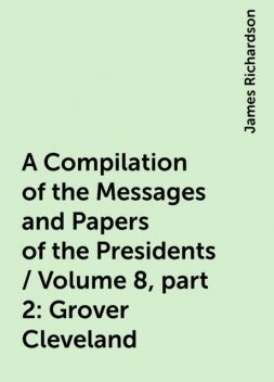 A Compilation of the Messages and Papers of the Presidents / Volume 8, part 2: Grover Cleveland, James Richardson