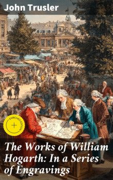 The Works of William Hogarth: In a Series of Engravings, John Trusler