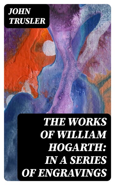 The Works of William Hogarth: In a Series of Engravings, John Trusler