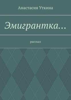 Эмигрантка…. Рассказ, Анастасия Уткина