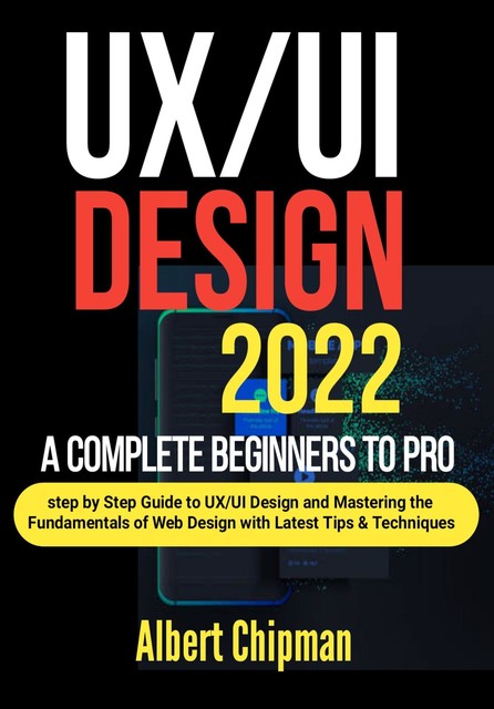 UX/UI Design 2022: A Complete Beginners to Pro Step by Step Guide to UX/UI Design and Mastering the Fundamentals of Web Design with Latest Tips & Techniques, Albert Chipman