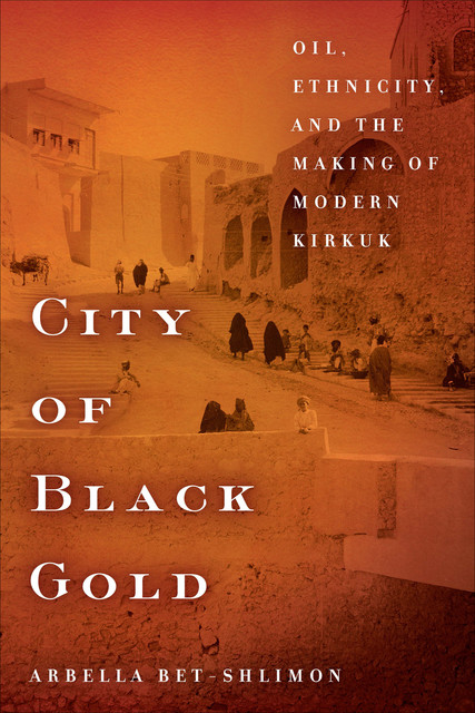 City of Black Gold: Oil, Ethnicity, and the Making of Modern Kirkuk, Arbella Bet-Shlimon