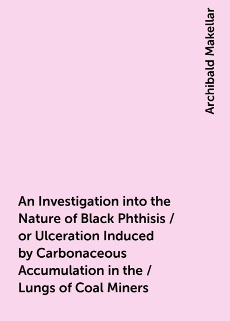 An Investigation into the Nature of Black Phthisis / or Ulceration Induced by Carbonaceous Accumulation in the / Lungs of Coal Miners, Archibald Makellar