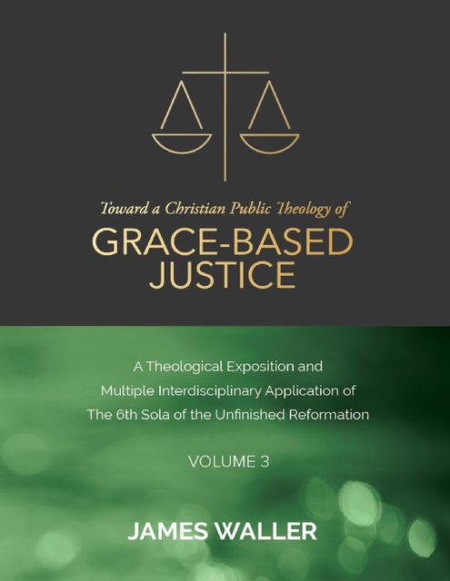 Toward a Christian Public Theology of Grace-based Justice – A Theological Exposition and Multiple Interdisciplinary Application of the 6th Sola of the Unfinished Reformation – Volume 3, James Waller