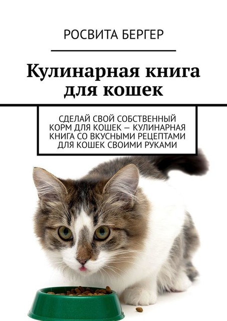 Кулинарная книга для кошек. Сделай свой собственный корм для кошек – кулинарная книга со вкусными рецептами для кошек своими руками, Росвита Бергер