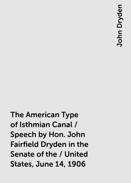 The American Type of Isthmian Canal / Speech by Hon. John Fairfield Dryden in the Senate of the / United States, June 14, 1906, John Dryden