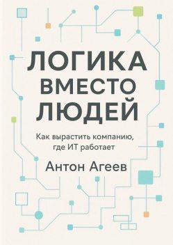 Логика вместо людей. Как вырастить компанию, где ИТ работает, Антон Агеев
