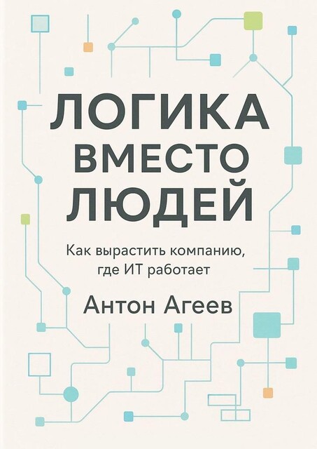 Логика вместо людей. Как вырастить компанию, где ИТ работает, Антон Агеев