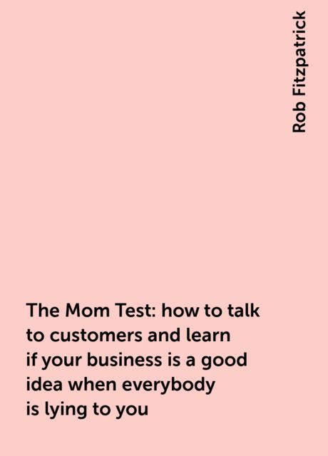 The Mom Test: how to talk to customers and learn if your business is a good idea when everybody is lying to you, Rob Fitzpatrick