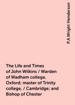 The Life and Times of John Wilkins / Warden of Wadham college, Oxford; master of Trinity college, / Cambridge; and Bishop of Chester, P.A.Wright Henderson