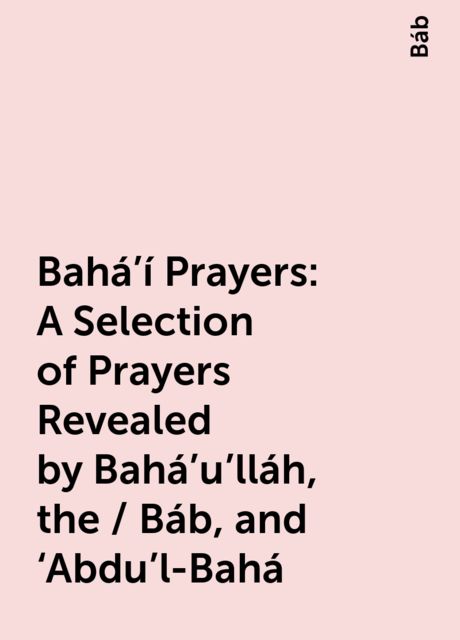 Bahá’í Prayers: A Selection of Prayers Revealed by Bahá’u’lláh, the / Báb, and ‘Abdu’l-Bahá, Báb