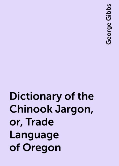 Dictionary of the Chinook Jargon, or, Trade Language of Oregon, George Gibbs