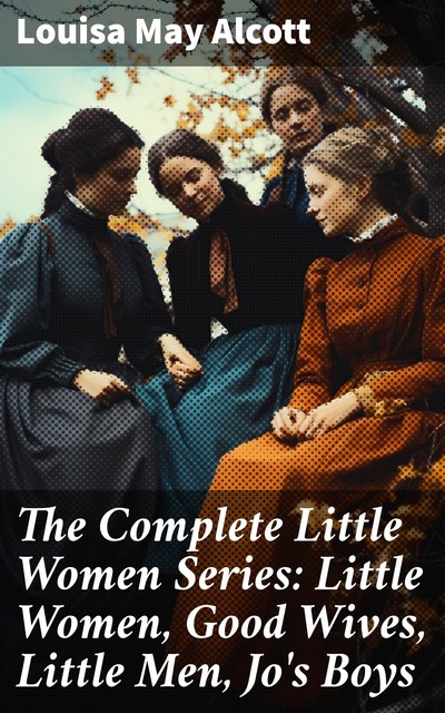 The Complete Little Women Series: Little Women, Good Wives, Little Men, Jo's Boys, Louisa May Alcott