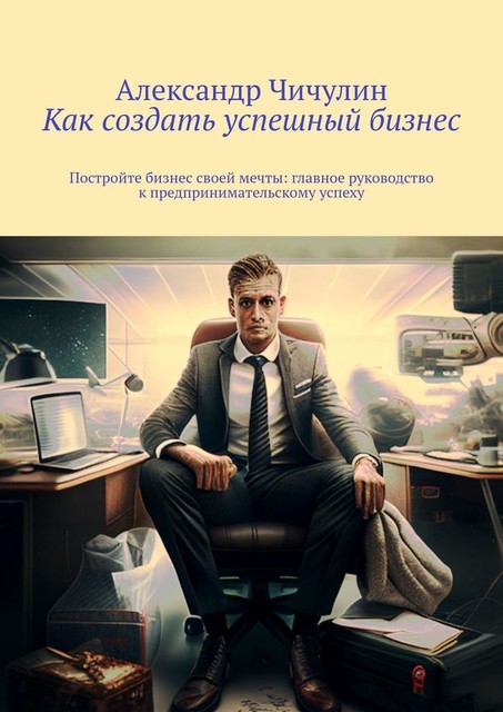 Как создать успешный бизнес. Постройте бизнес своей мечты: главное руководство к предпринимательскому успеху, Александр Чичулин
