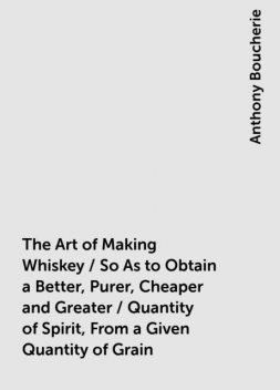 The Art of Making Whiskey / So As to Obtain a Better, Purer, Cheaper and Greater / Quantity of Spirit, From a Given Quantity of Grain, Anthony Boucherie
