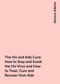 The Hiv and Aids Cure: How to Stop and Avoid the Hiv Virus and How to Treat, Cure and Recover from Aids, Jessica Adams