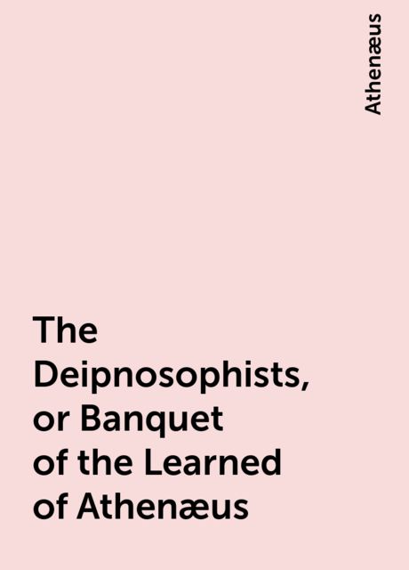 The Deipnosophists, or Banquet of the Learned of Athenæus, Athenæus