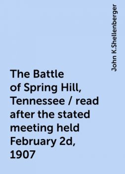 The Battle of Spring Hill, Tennessee / read after the stated meeting held February 2d, 1907, John K.Shellenberger