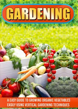 Gardening: An Easy Guide To Growing Organic Vegetables Easily Using Vertical Gardening, Old Natural Ways