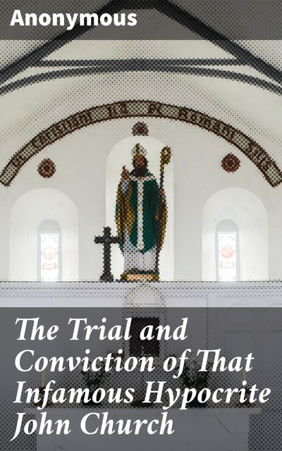 The Trial and Conviction of That Infamous Hypocrite John Church, 