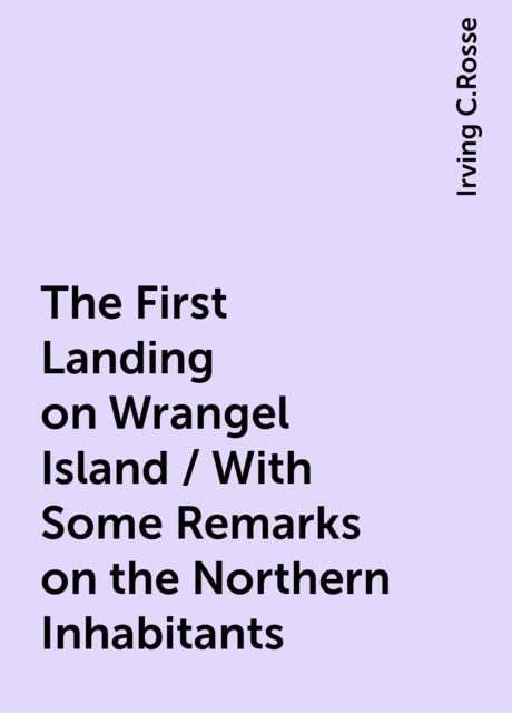 The First Landing on Wrangel Island / With Some Remarks on the Northern Inhabitants, Irving C.Rosse