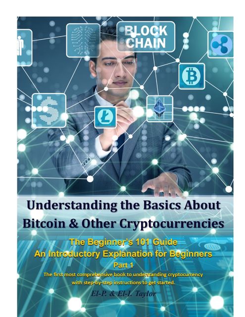 Understanding the Basics About Bitcoin & Other Cryptocurrencies, the Beginner’s 101 Guide – An Introductory Explanation for Beginners Part 1 the First Most Comprehensive Book to Understanding Cryptocurrency With Step-By-Step Instructions to Get Started, Taylor, El-P.