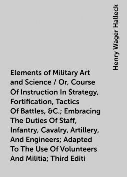 Elements of Military Art and Science / Or, Course Of Instruction In Strategy, Fortification, Tactics Of Battles, &C.; Embracing The Duties Of Staff, Infantry, Cavalry, Artillery, And Engineers; Adapted To The Use Of Volunteers And Militia; Third Editi, Henry Wager Halleck