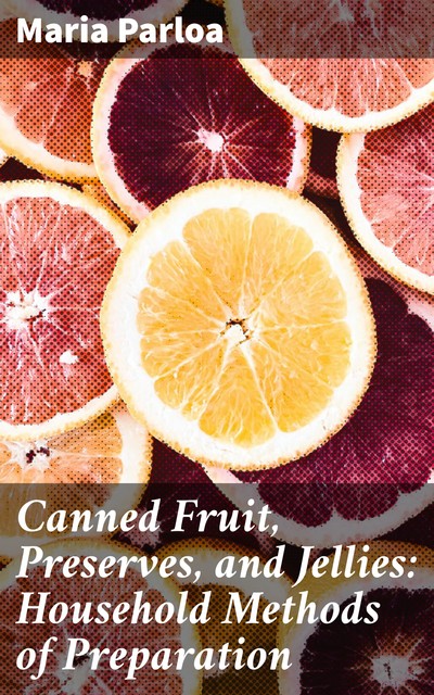 Canned Fruit, Preserves, and Jellies: Household Methods of Preparation, Maria Parloa