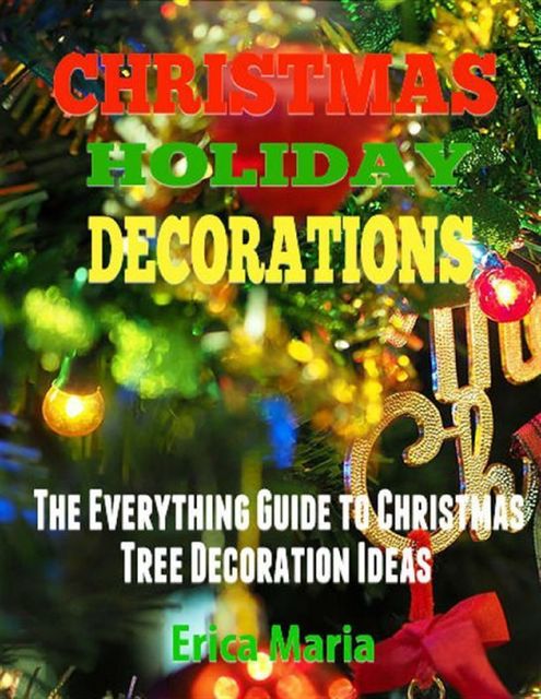 Christmas Holiday Decorations: The Everything Guide to Christmas Tree Decoration Ideas, Erica Maria