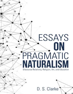 Essays On Pragmatic Naturalism: Discourse Relativity, Religion, Art, and Education, D.S. Clarke