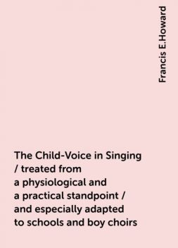 The Child-Voice in Singing / treated from a physiological and a practical standpoint / and especially adapted to schools and boy choirs, Francis E.Howard
