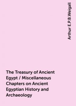 The Treasury of Ancient Egypt / Miscellaneous Chapters on Ancient Egyptian History and Archaeology, Arthur E.P.B.Weigall